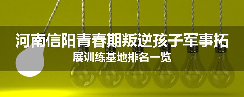 河南信阳青春期叛逆孩子军事拓展训练基地排名一览