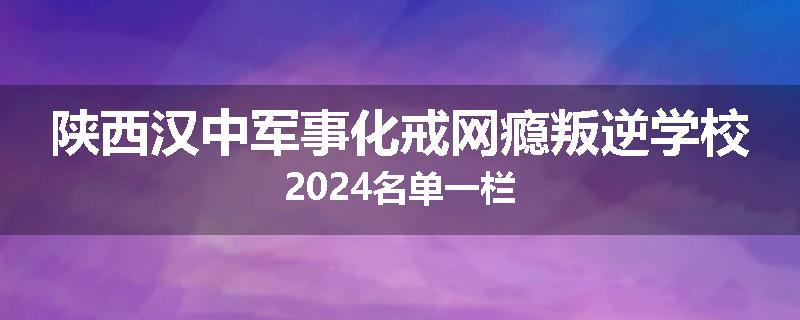 陕西汉中军事化戒网瘾叛逆学校2024名单一栏