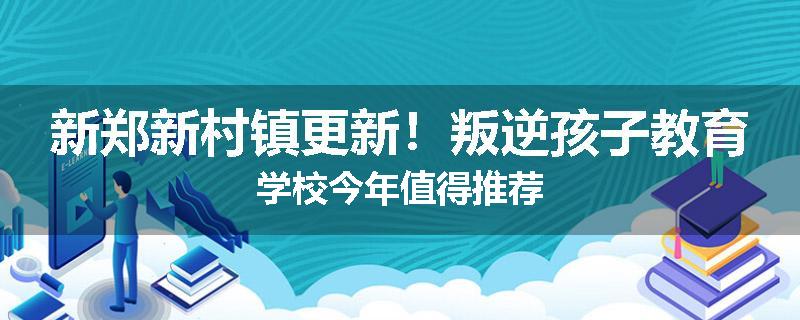 新郑新村镇更新！叛逆孩子教育学校今年值得推荐
