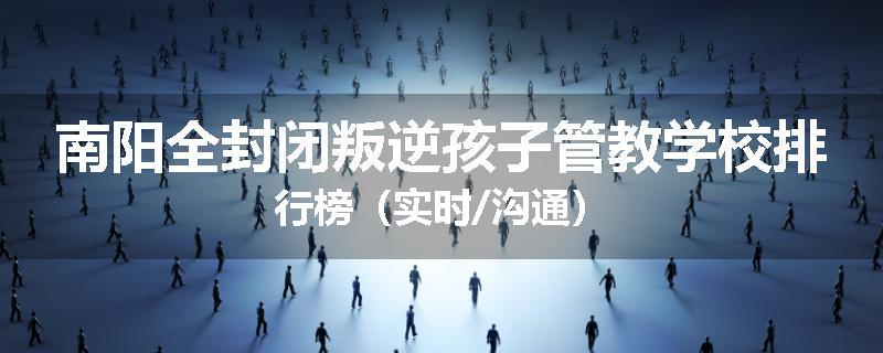 南阳全封闭叛逆孩子管教学校排行榜（实时/沟通）