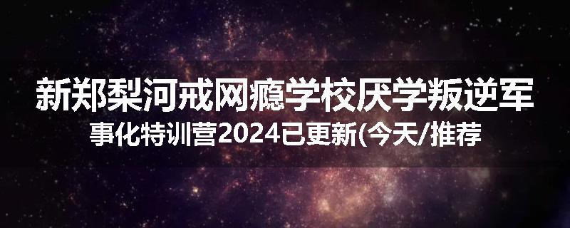 新郑梨河戒网瘾学校厌学叛逆军事化特训营2024已更新(今天/推荐)