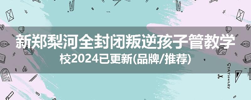 新郑梨河全封闭叛逆孩子管教学校2024已更新(品牌/推荐)