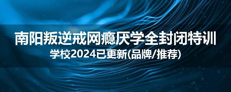 南阳叛逆戒网瘾厌学全封闭特训学校2024已更新(品牌/推荐)