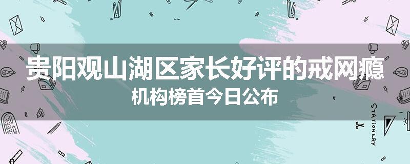 贵阳观山湖区家长好评的戒网瘾机构榜首今日公布