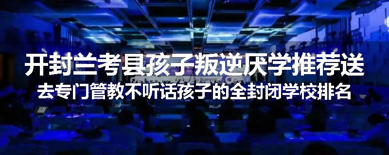 开封兰考县孩子叛逆厌学推荐送去专门管教不听话孩子的全封闭学校排名推荐