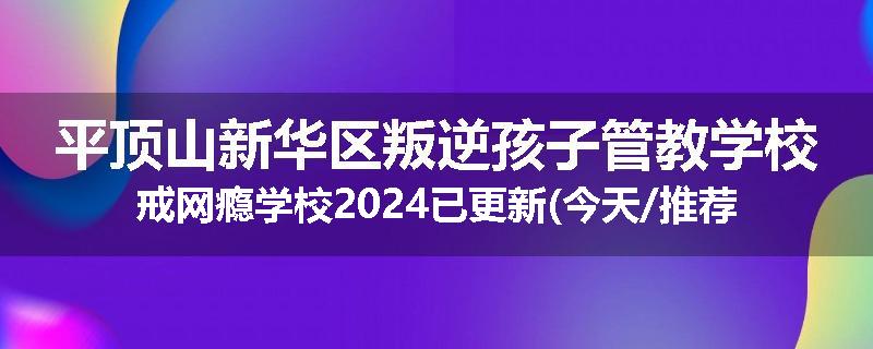 平顶山新华区叛逆孩子管教学校戒网瘾学校2024已更新(今天/推荐)