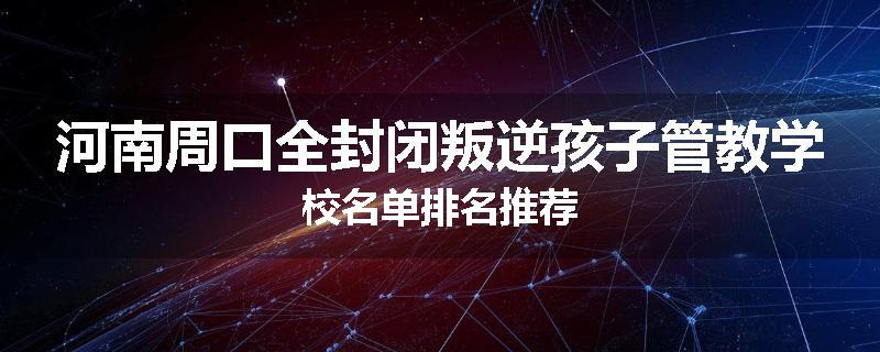河南周口全封闭叛逆孩子管教学校名单排名推荐