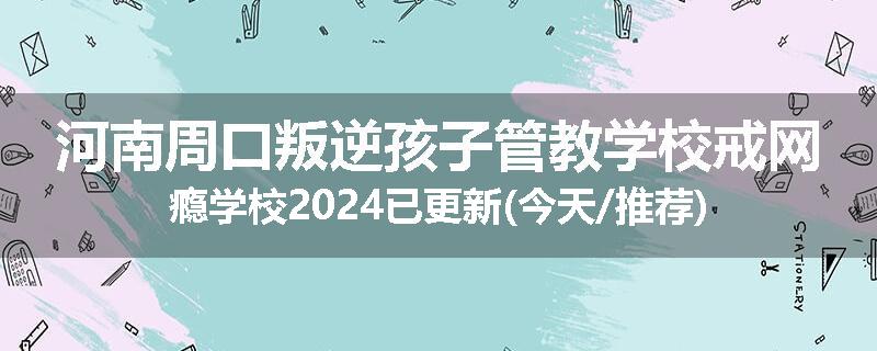 河南周口叛逆孩子管教学校戒网瘾学校2024已更新(今天/推荐)