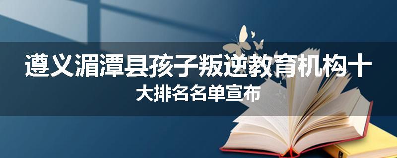 遵义湄潭县孩子叛逆教育机构十大排名名单宣布