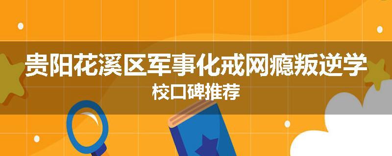 贵阳花溪区军事化戒网瘾叛逆学校口碑推荐
