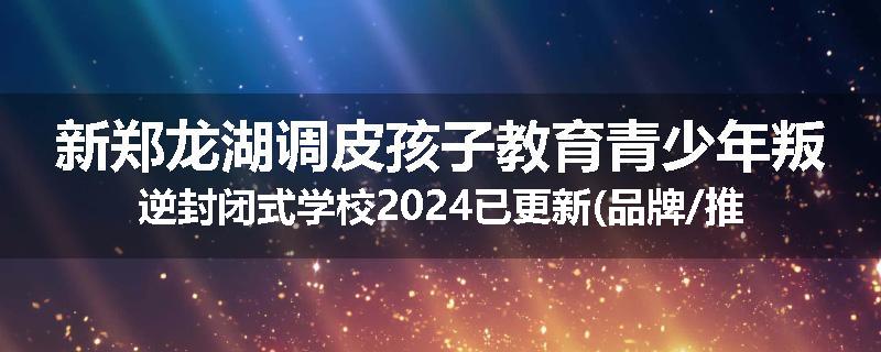 新郑龙湖调皮孩子教育青少年叛逆封闭式学校2024已更新(品牌/推荐)