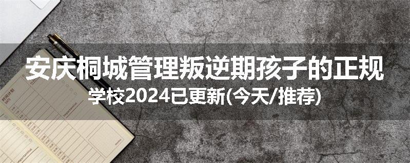 安庆桐城管理叛逆期孩子的正规学校2024已更新(今天/推荐)