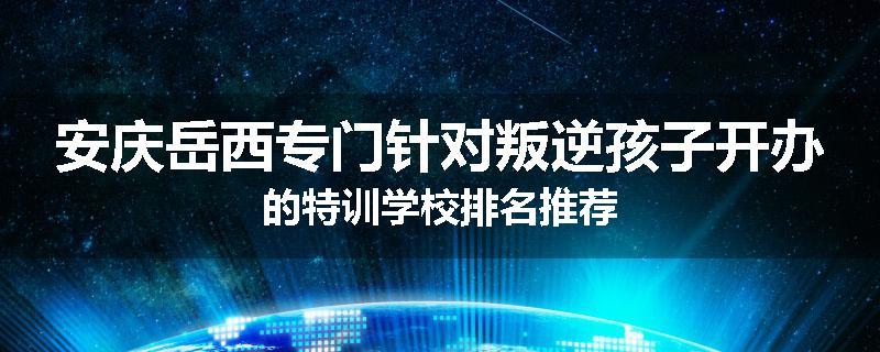 安庆岳西专门针对叛逆孩子开办的特训学校排名推荐