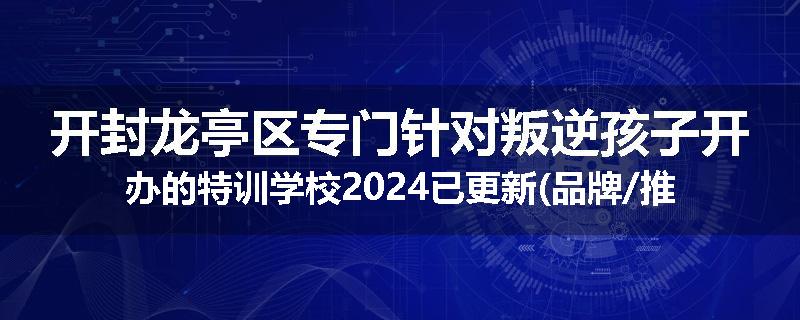 开封龙亭区专门针对叛逆孩子开办的特训学校2024已更新(品牌/推荐)