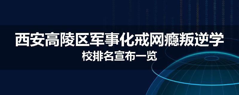 西安高陵区军事化戒网瘾叛逆学校排名宣布一览