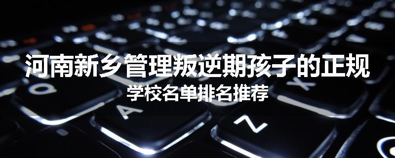 河南新乡管理叛逆期孩子的正规学校名单排名推荐