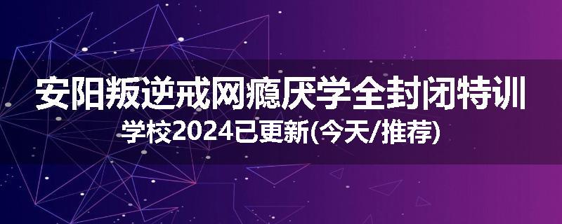 安阳叛逆戒网瘾厌学全封闭特训学校2024已更新(今天/推荐)