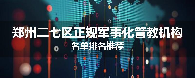 郑州二七区正规军事化管教机构名单排名推荐
