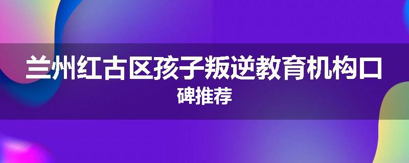 兰州红古区孩子叛逆教育机构口碑推荐