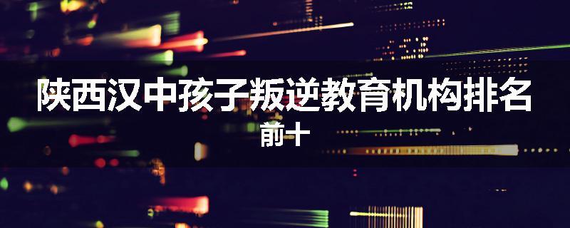 陕西汉中孩子叛逆教育机构排名前十