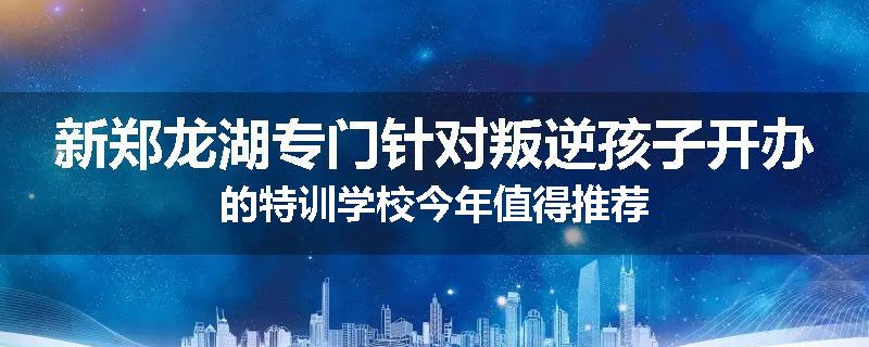 新郑龙湖专门针对叛逆孩子开办的特训学校今年值得推荐