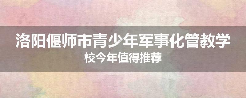 洛阳偃师市青少年军事化管教学校今年值得推荐