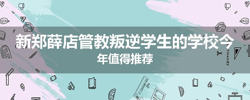 新郑薛店管教叛逆学生的学校今年值得推荐