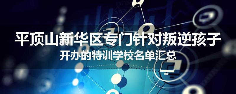 平顶山新华区专门针对叛逆孩子开办的特训学校名单汇总