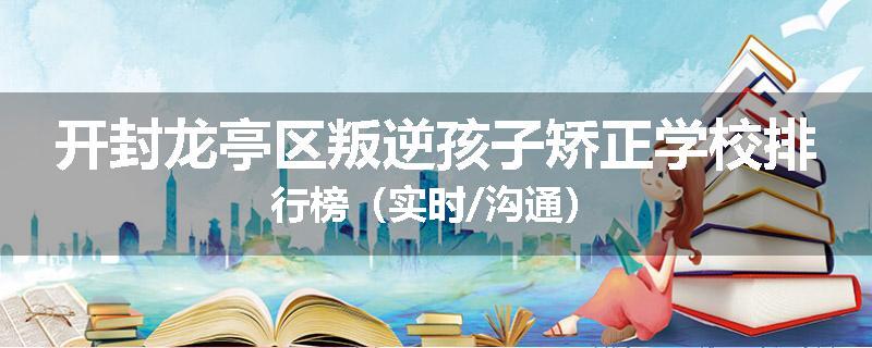 开封龙亭区叛逆孩子矫正学校排行榜（实时/沟通）