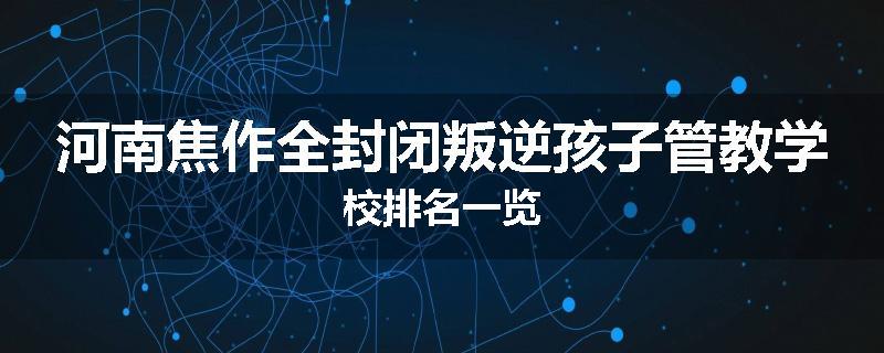 河南焦作全封闭叛逆孩子管教学校排名一览