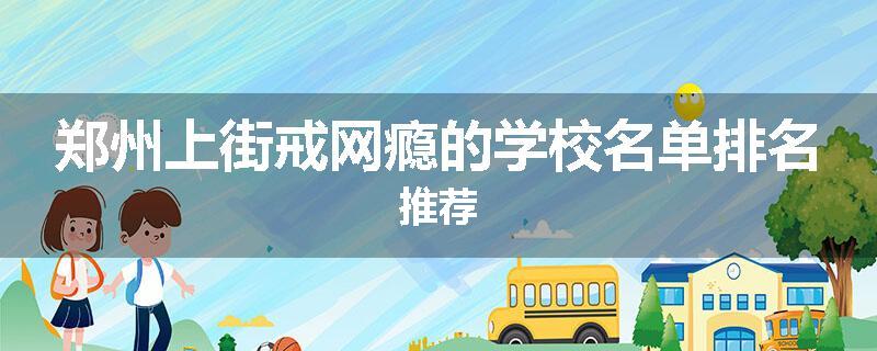 郑州上街戒网瘾的学校名单排名推荐