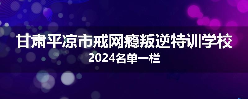 甘肃平凉市戒网瘾叛逆特训学校2024名单一栏