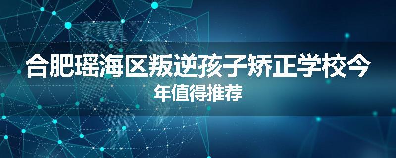 合肥瑶海区叛逆孩子矫正学校今年值得推荐