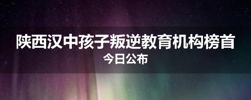 陕西汉中孩子叛逆教育机构榜首今日公布