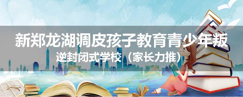 新郑龙湖调皮孩子教育青少年叛逆封闭式学校（家长力推）