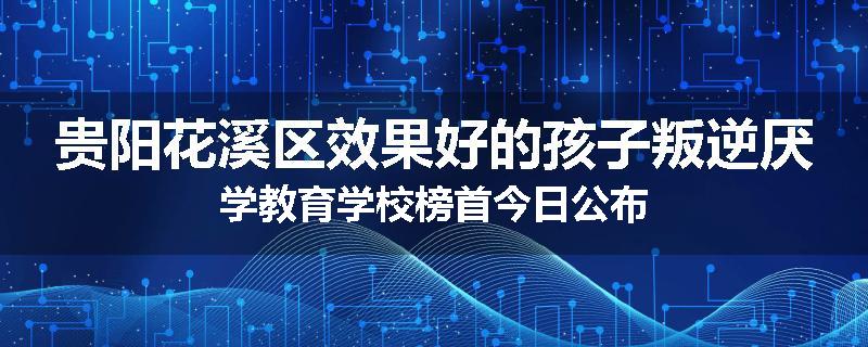 贵阳花溪区效果好的孩子叛逆厌学教育学校榜首今日公布