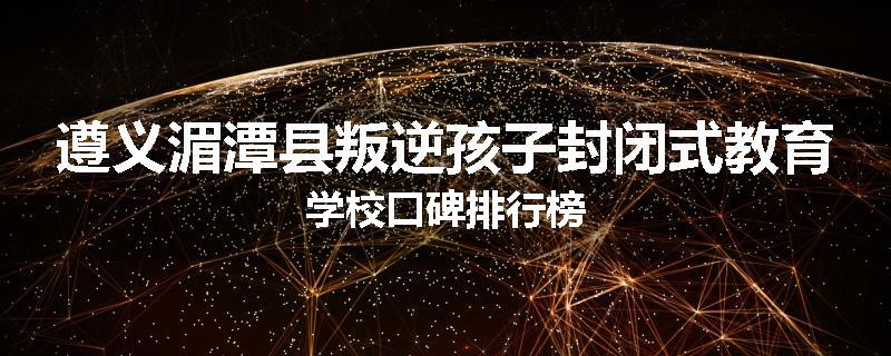 遵义湄潭县叛逆孩子封闭式教育学校口碑排行榜