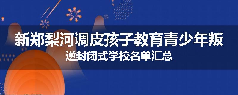 新郑梨河调皮孩子教育青少年叛逆封闭式学校名单汇总