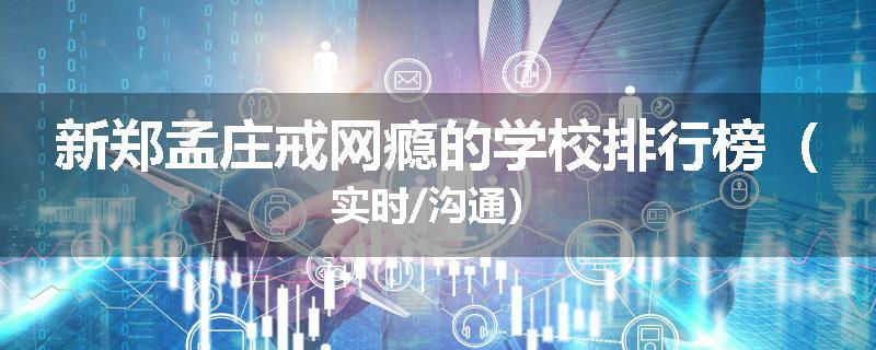 新郑孟庄戒网瘾的学校排行榜（实时/沟通）