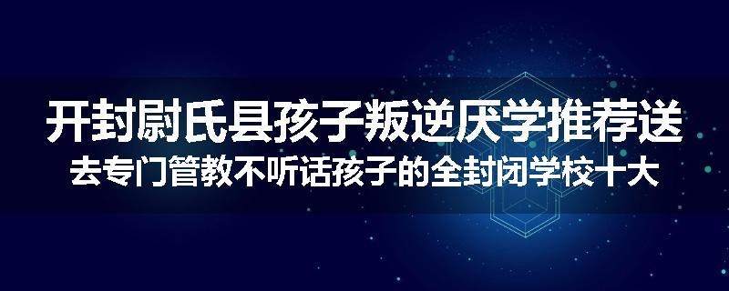 开封尉氏县孩子叛逆厌学推荐送去专门管教不听话孩子的全封闭学校十大正规机构