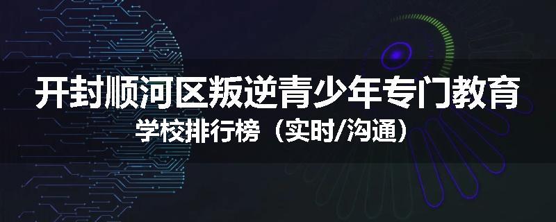 开封顺河区叛逆青少年专门教育学校排行榜（实时/沟通）