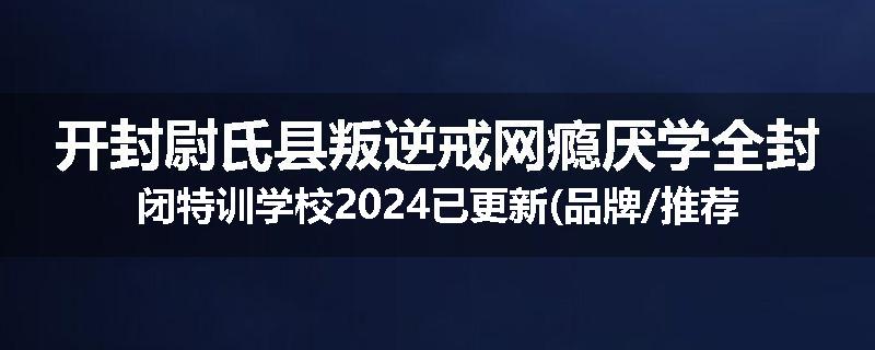 开封尉氏县叛逆戒网瘾厌学全封闭特训学校2024已更新(品牌/推荐)