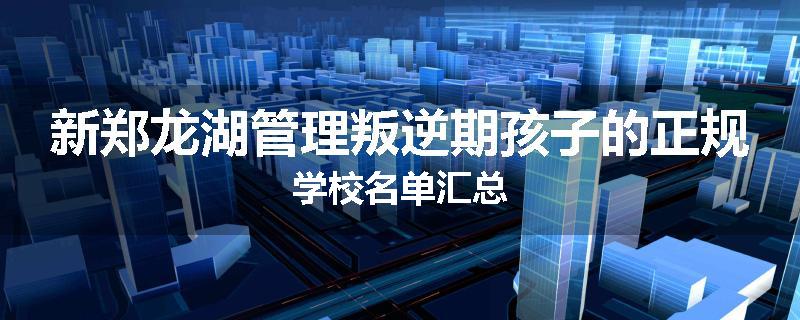 新郑龙湖管理叛逆期孩子的正规学校名单汇总