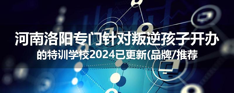 河南洛阳专门针对叛逆孩子开办的特训学校2024已更新(品牌/推荐)