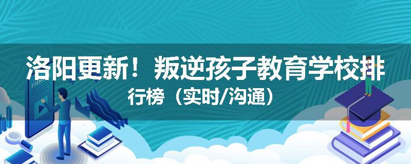 洛阳更新！叛逆孩子教育学校排行榜（实时/沟通）