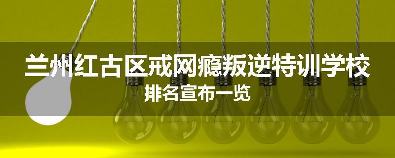 兰州红古区戒网瘾叛逆特训学校排名宣布一览