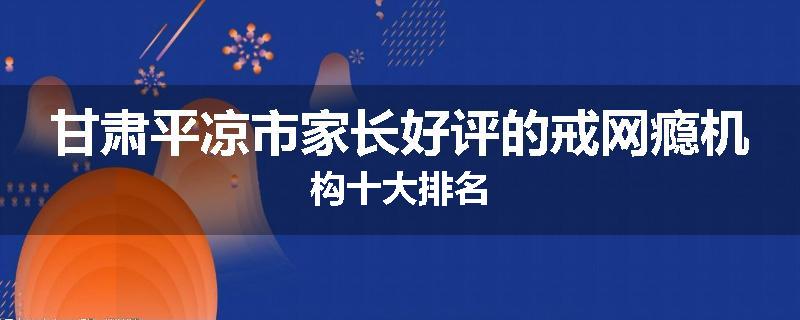 甘肃平凉市家长好评的戒网瘾机构十大排名