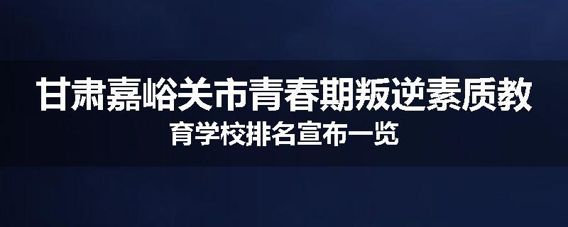 甘肃嘉峪关市青春期叛逆素质教育学校排名宣布一览