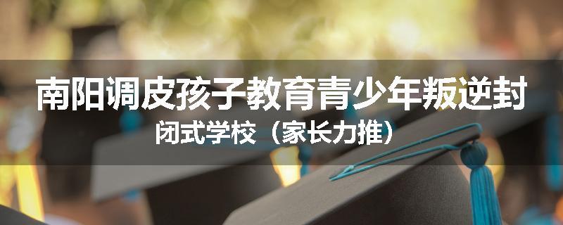 南阳调皮孩子教育青少年叛逆封闭式学校（家长力推）