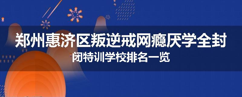 郑州惠济区叛逆戒网瘾厌学全封闭特训学校排名一览